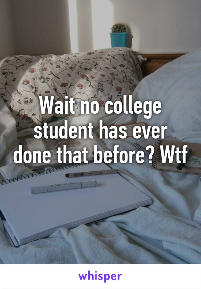 Wait no college student has ever done that before? Wtf 