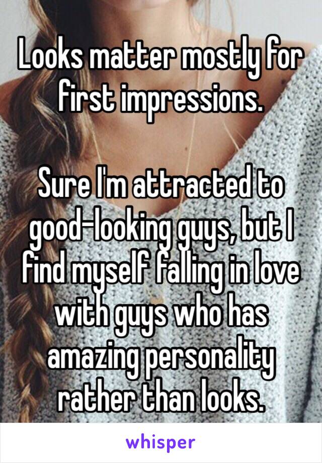 Looks matter mostly for first impressions.

Sure I'm attracted to good-looking guys, but I find myself falling in love with guys who has amazing personality rather than looks.