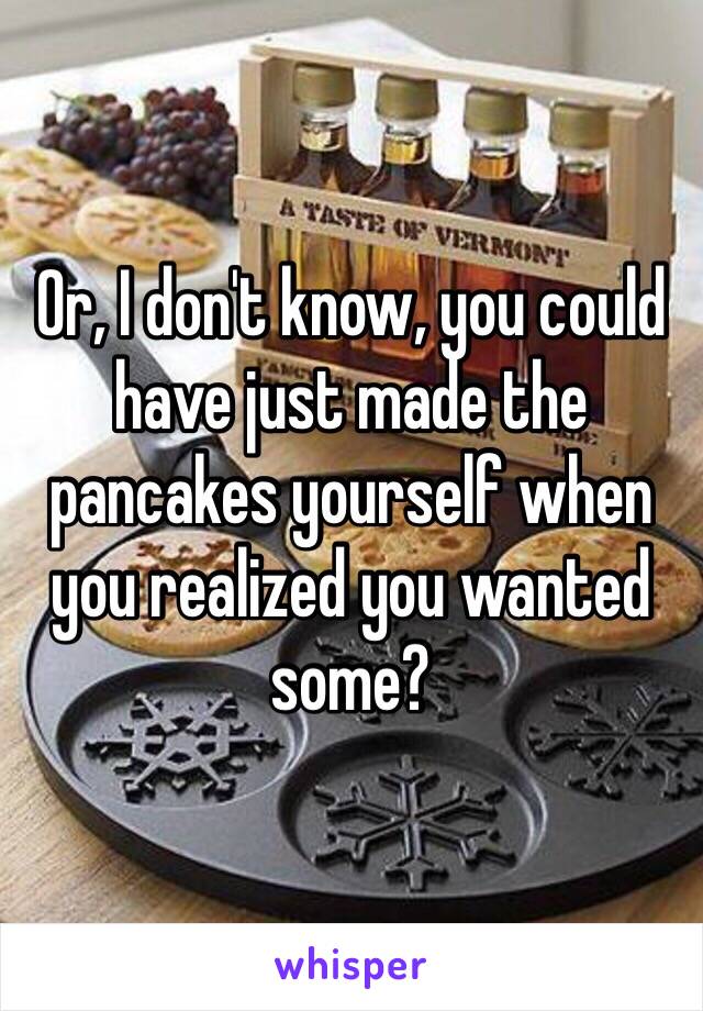 Or, I don't know, you could have just made the pancakes yourself when you realized you wanted some? 