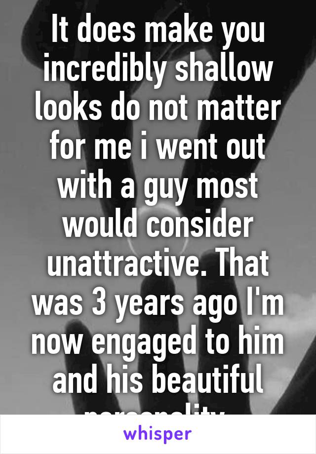 It does make you incredibly shallow looks do not matter for me i went out with a guy most would consider unattractive. That was 3 years ago I'm now engaged to him and his beautiful personality 