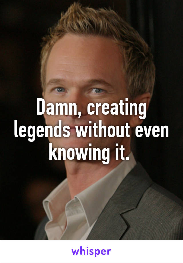 Damn, creating legends without even knowing it. 