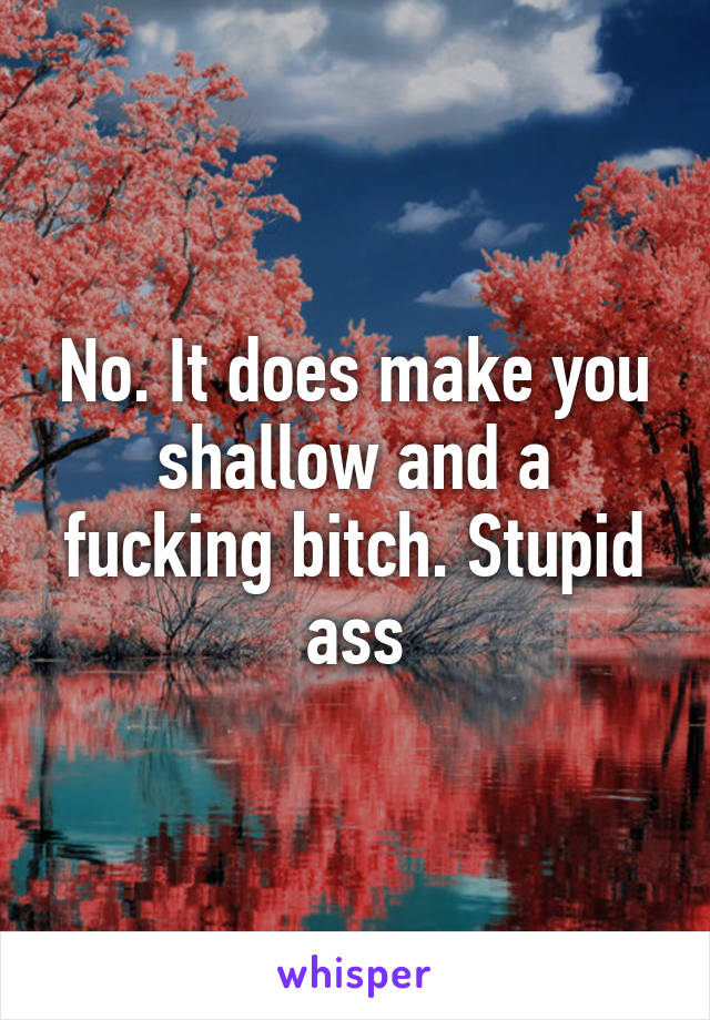 No. It does make you shallow and a fucking bitch. Stupid ass