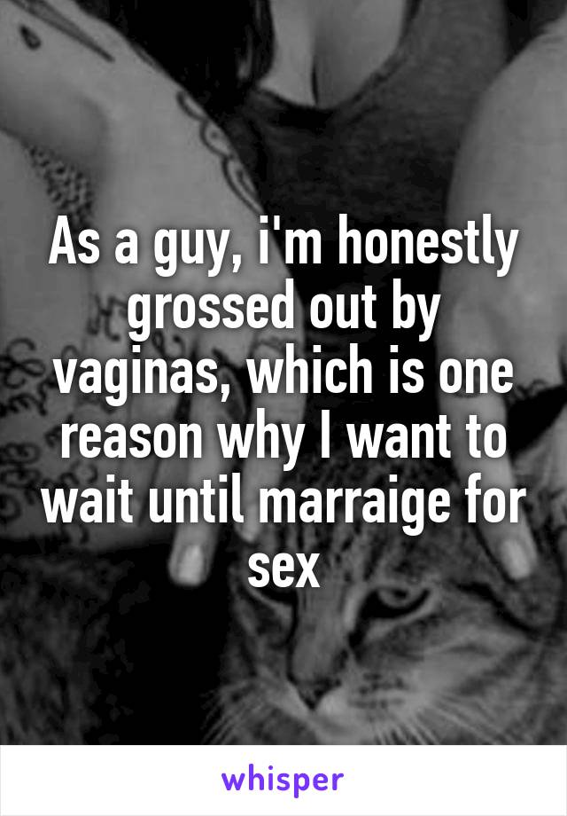 As a guy, i'm honestly grossed out by vaginas, which is one reason why I want to wait until marraige for sex