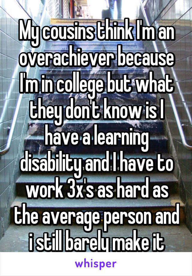 My cousins think I'm an overachiever because I'm in college but what they don't know is I have a learning disability and I have to work 3x's as hard as the average person and i still barely make it