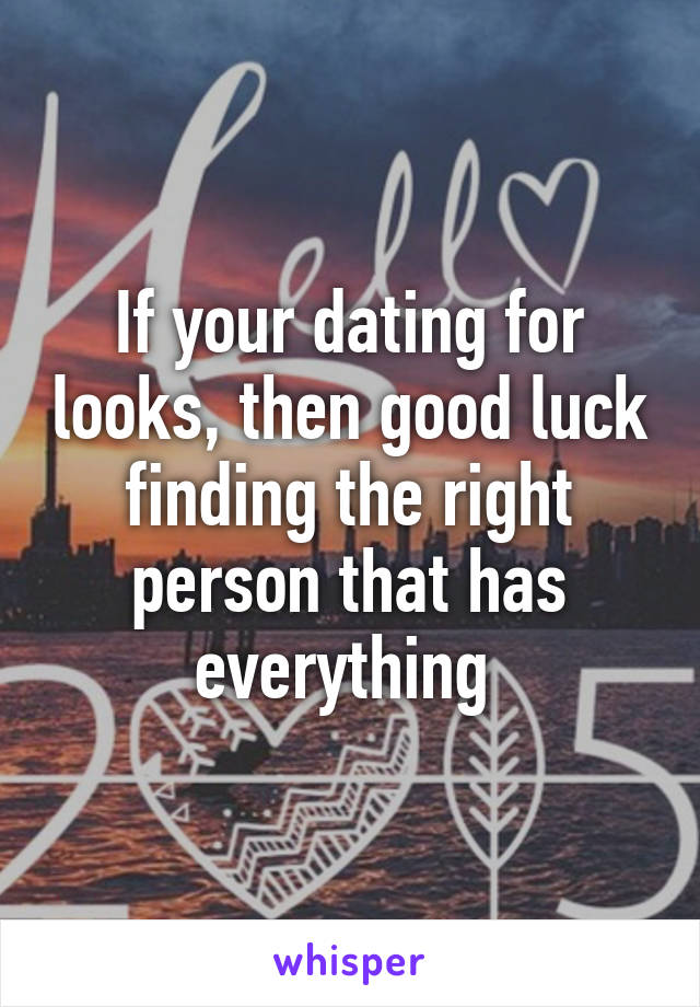 If your dating for looks, then good luck finding the right person that has everything 