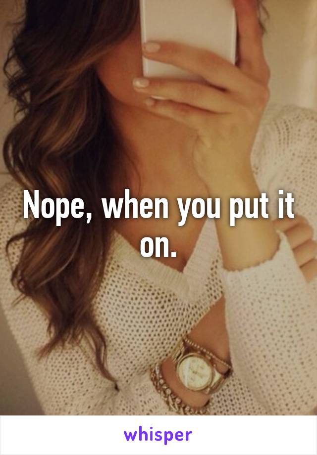 Nope, when you put it on.