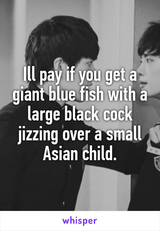 Ill pay if you get a giant blue fish with a large black cock jizzing over a small Asian child.