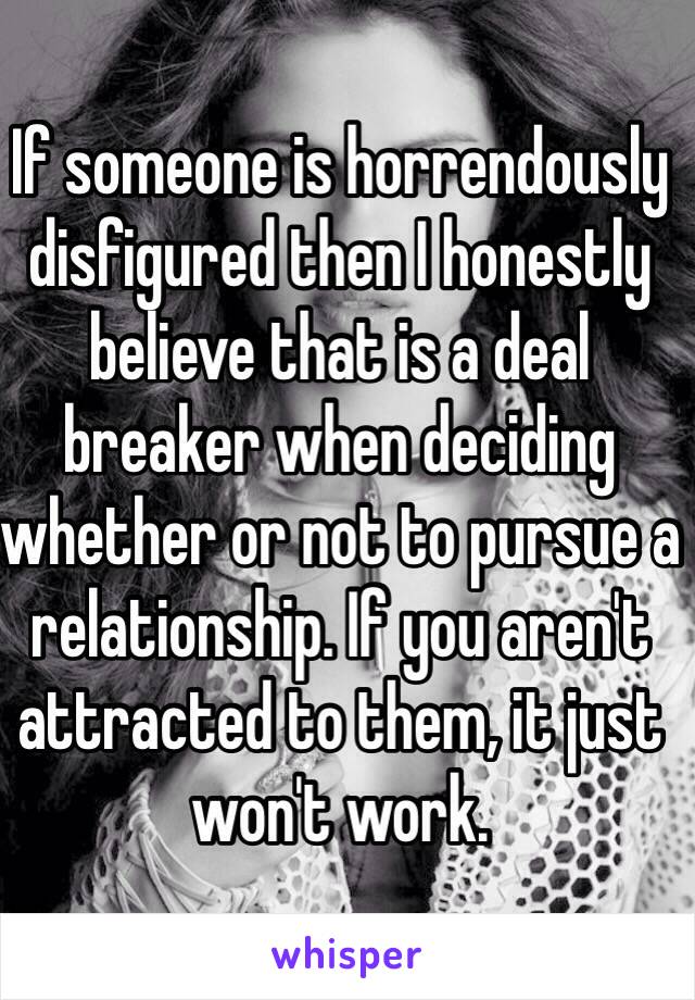 If someone is horrendously disfigured then I honestly believe that is a deal breaker when deciding whether or not to pursue a relationship. If you aren't attracted to them, it just won't work.