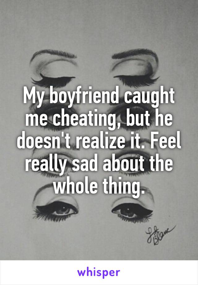 My boyfriend caught me cheating, but he doesn't realize it. Feel really sad about the whole thing.