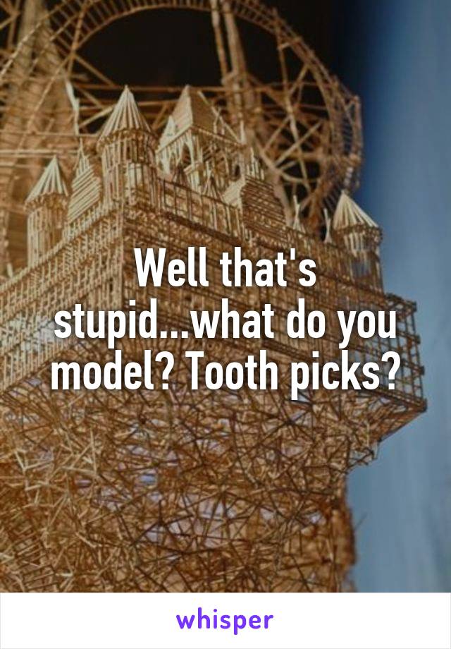Well that's stupid...what do you model? Tooth picks?