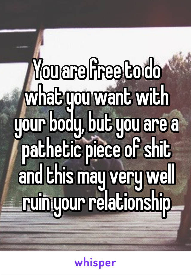 You are free to do what you want with your body, but you are a pathetic piece of shit and this may very well ruin your relationship