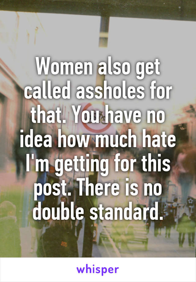 Women also get called assholes for that. You have no idea how much hate I'm getting for this post. There is no double standard.