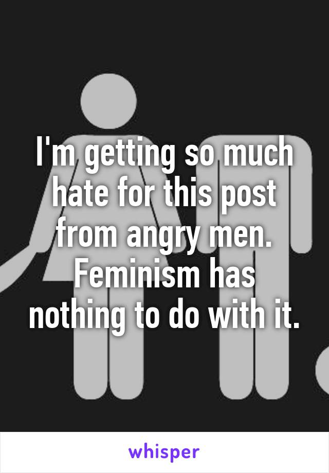 I'm getting so much hate for this post from angry men. Feminism has nothing to do with it.