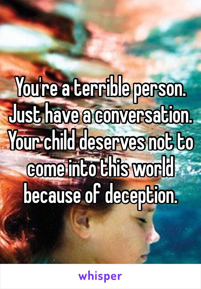 You're a terrible person. Just have a conversation. Your child deserves not to come into this world because of deception.
