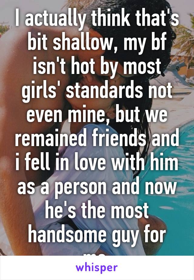 I actually think that's bit shallow, my bf isn't hot by most girls' standards not even mine, but we remained friends and i fell in love with him as a person and now he's the most handsome guy for me.