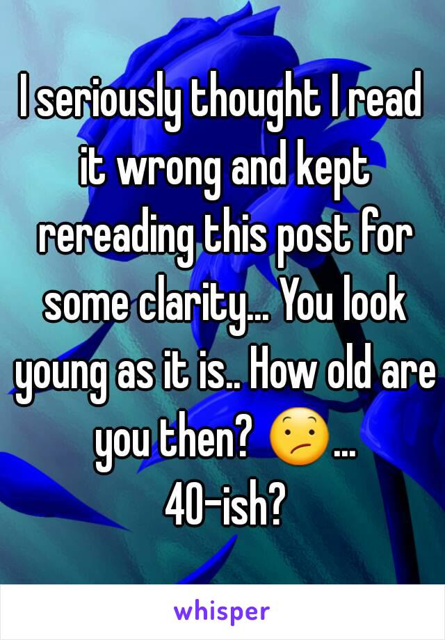 I seriously thought I read it wrong and kept rereading this post for some clarity... You look young as it is.. How old are you then? 😕... 40-ish?