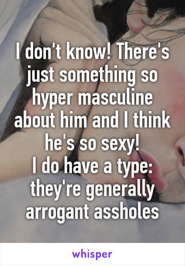 I don't know! There's just something so hyper masculine about him and I think he's so sexy!
I do have a type: they're generally arrogant assholes