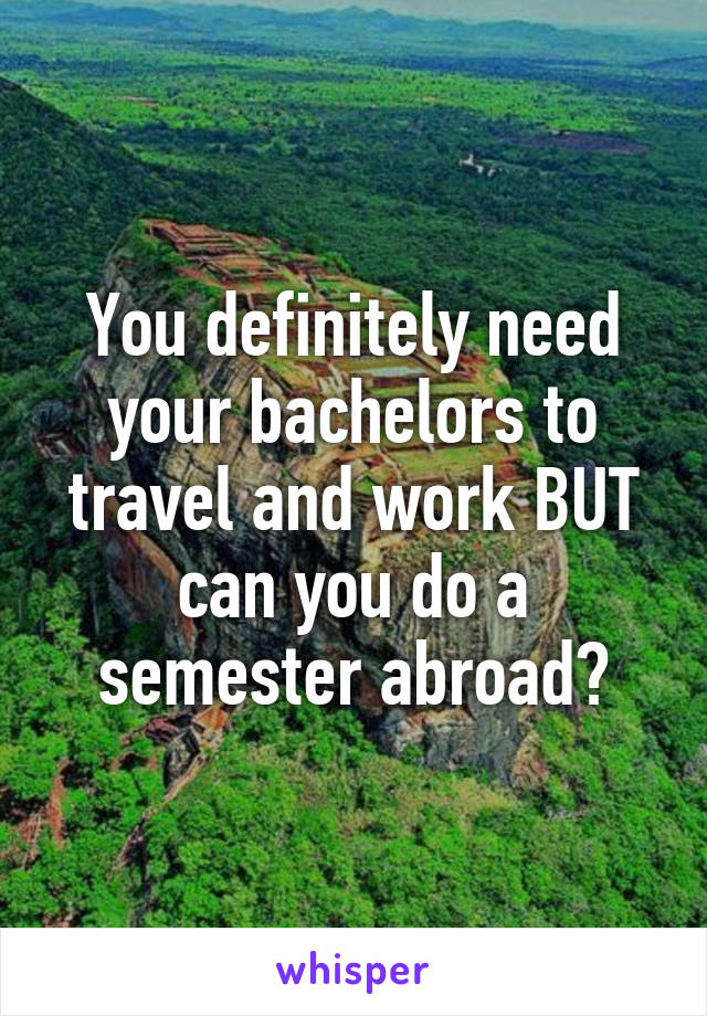 You definitely need your bachelors to travel and work BUT can you do a semester abroad?