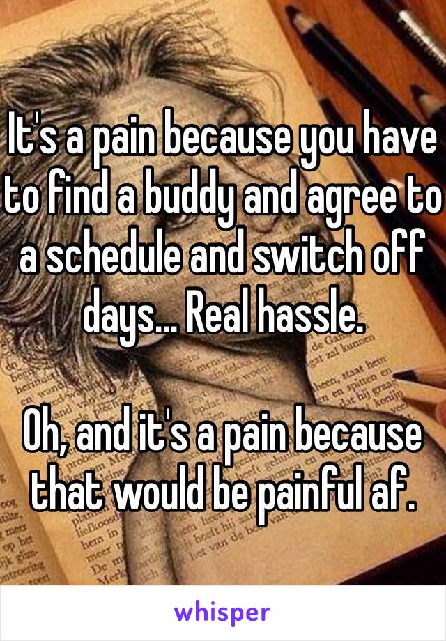 It's a pain because you have to find a buddy and agree to a schedule and switch off days... Real hassle.

Oh, and it's a pain because that would be painful af.