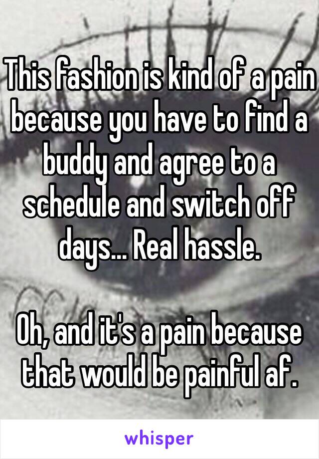 This fashion is kind of a pain because you have to find a buddy and agree to a schedule and switch off days... Real hassle.

Oh, and it's a pain because that would be painful af.