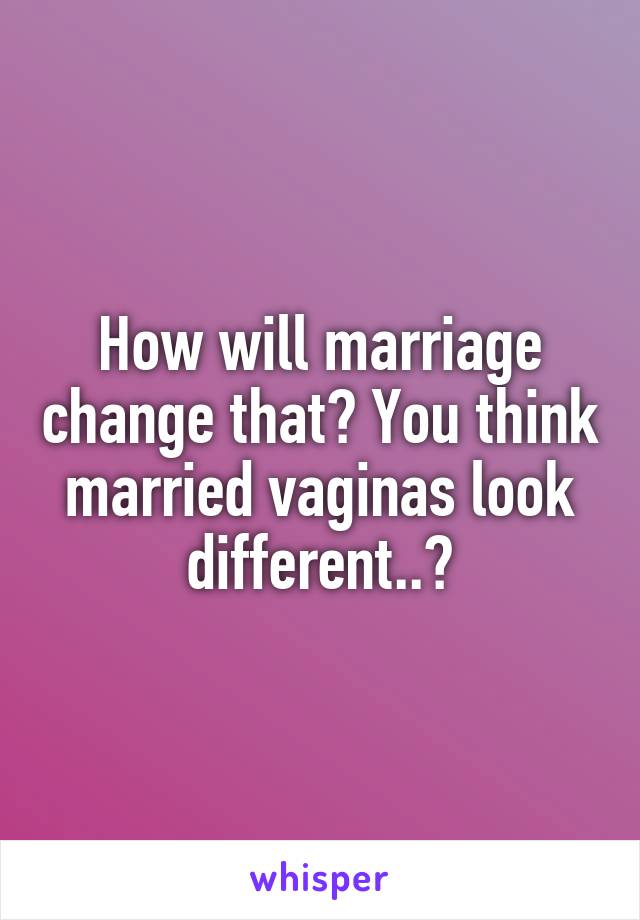 How will marriage change that? You think married vaginas look different..?