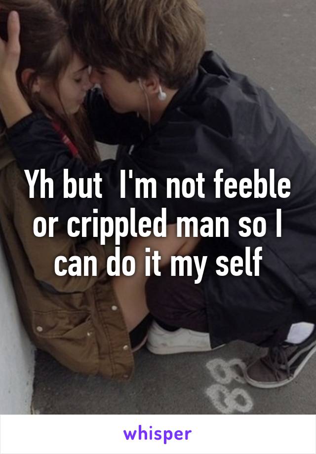 Yh but  I'm not feeble or crippled man so I can do it my self