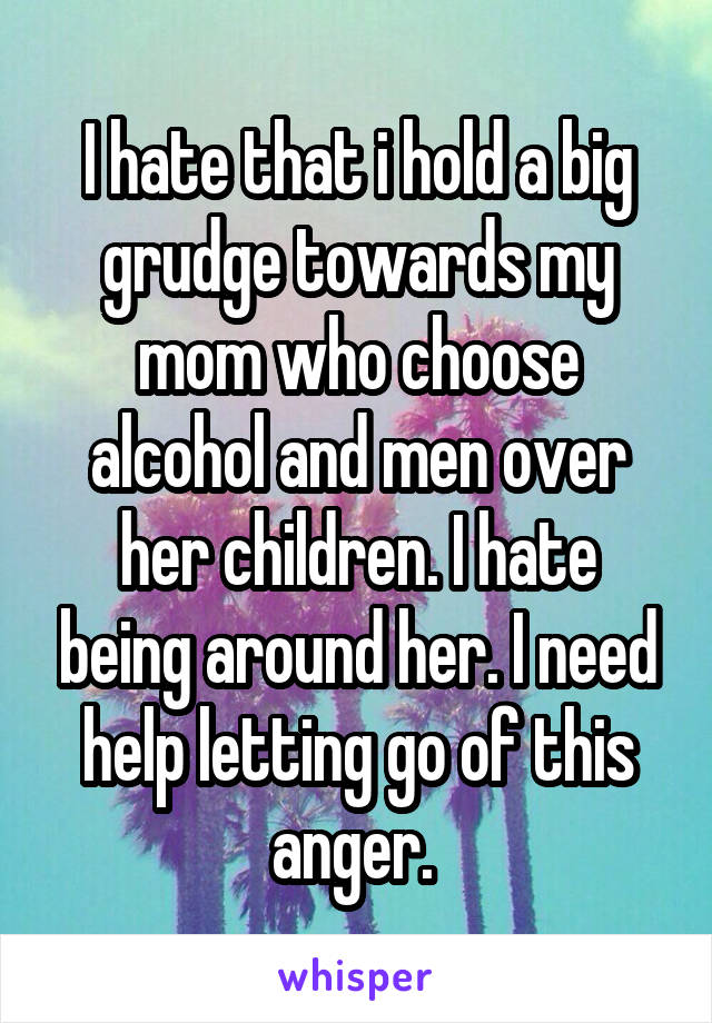I hate that i hold a big grudge towards my mom who choose alcohol and men over her children. I hate being around her. I need help letting go of this anger. 