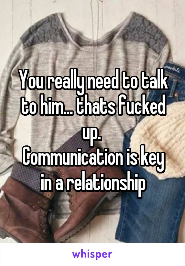 You really need to talk to him... thats fucked up. 
Communication is key in a relationship