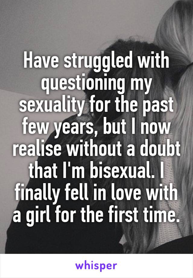 Have struggled with questioning my sexuality for the past few years, but I now realise without a doubt that I'm bisexual. I finally fell in love with a girl for the first time.