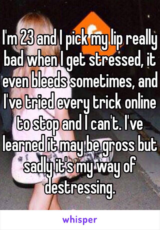 I'm 23 and I pick my lip really bad when I get stressed, it even bleeds sometimes, and I've tried every trick online to stop and I can't. I've learned it may be gross but sadly it's my way of destressing. 