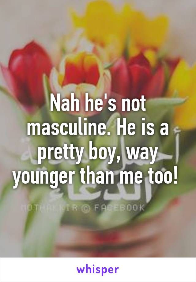 Nah he's not masculine. He is a pretty boy, way younger than me too! 