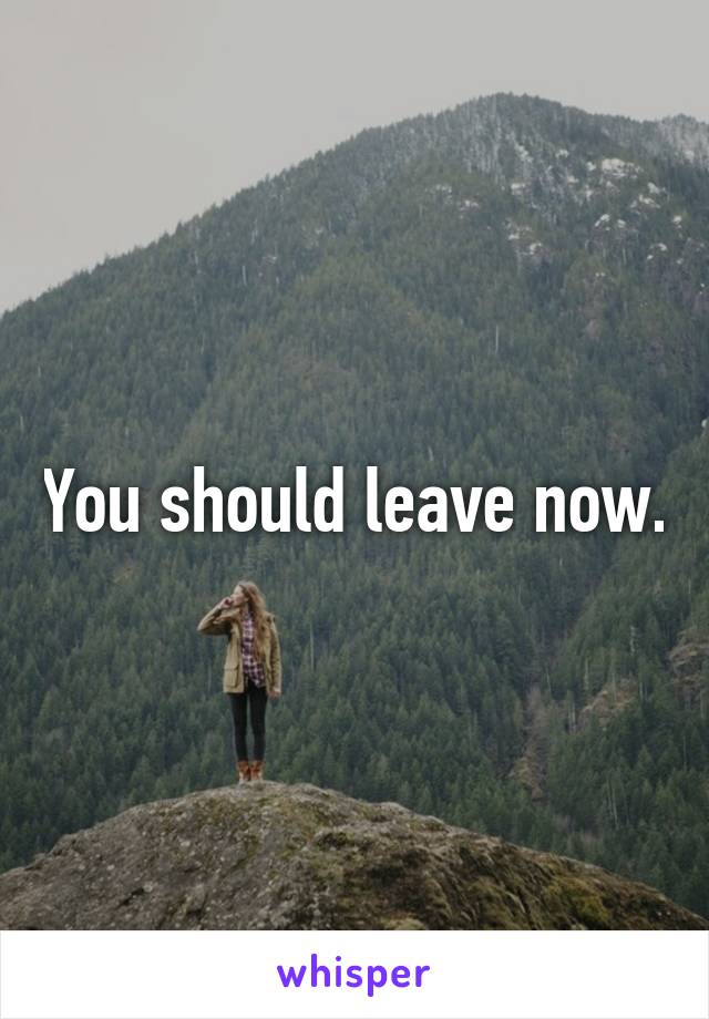 You should leave now.