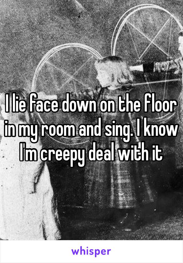 I lie face down on the floor in my room and sing. I know I'm creepy deal with it