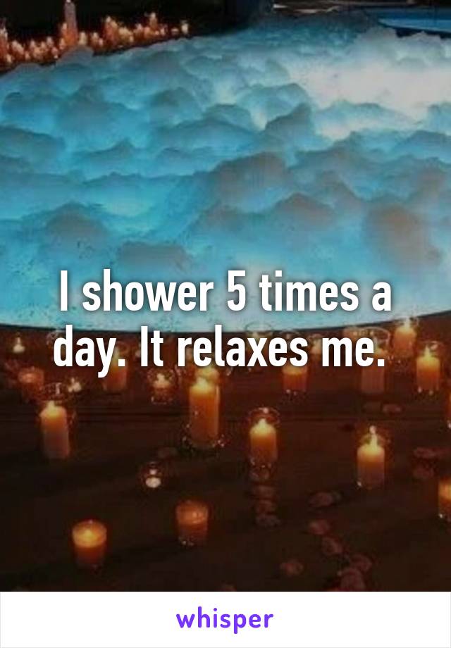 I shower 5 times a day. It relaxes me. 