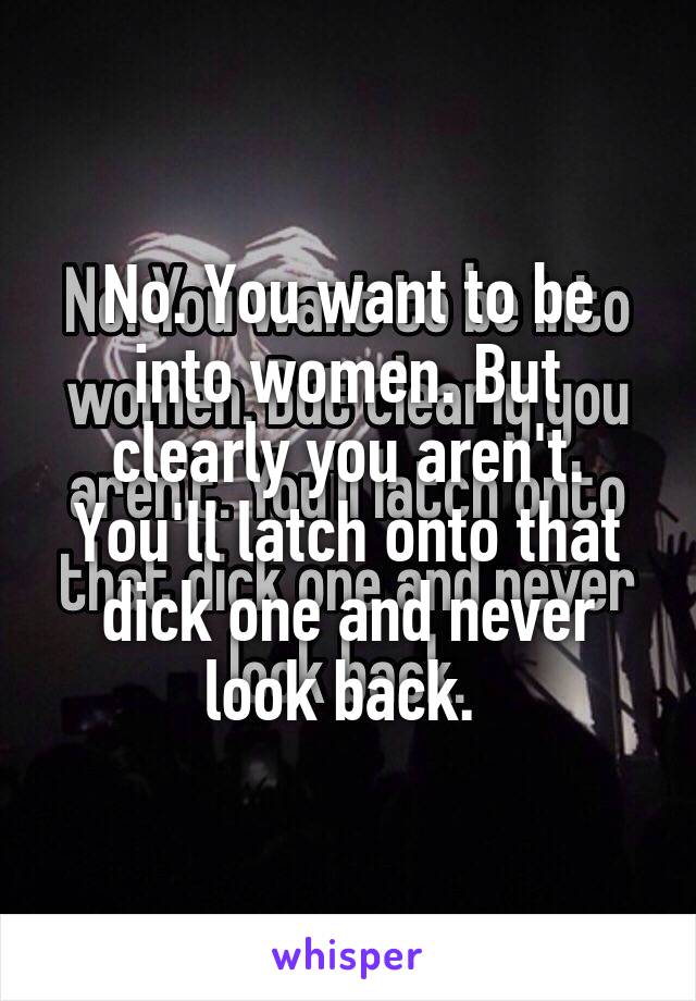 No. You want to be into women. But clearly you aren't. You'll latch onto that dick one and never look back. 