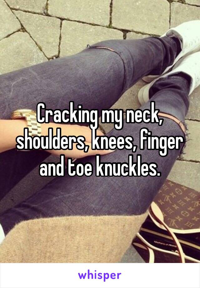 Cracking my neck, shoulders, knees, finger and toe knuckles.