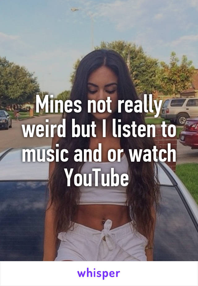 Mines not really weird but I listen to music and or watch YouTube 