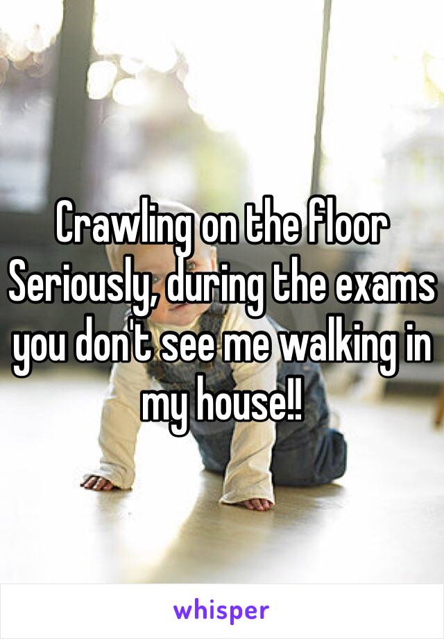 Crawling on the floor
Seriously, during the exams you don't see me walking in my house!!