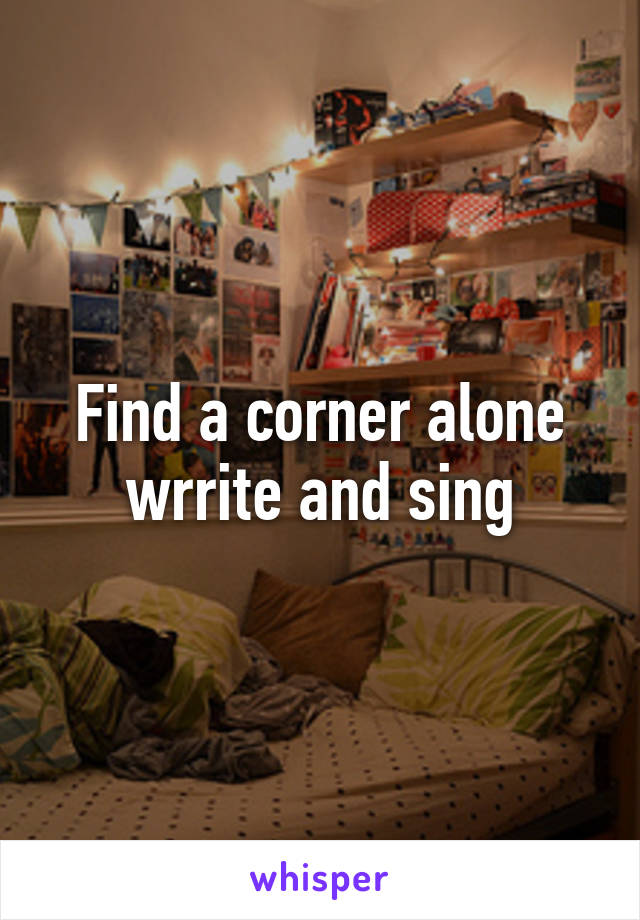 Find a corner alone wrrite and sing