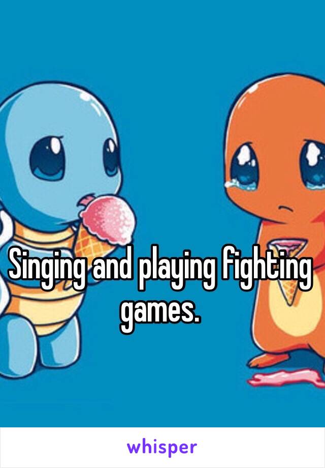 Singing and playing fighting games.  