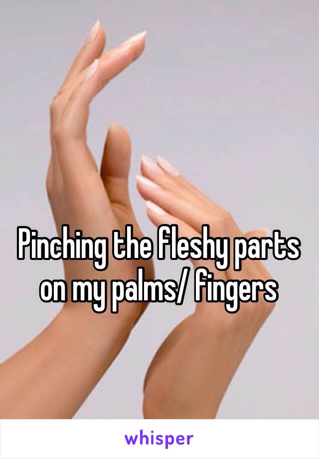 Pinching the fleshy parts on my palms/ fingers