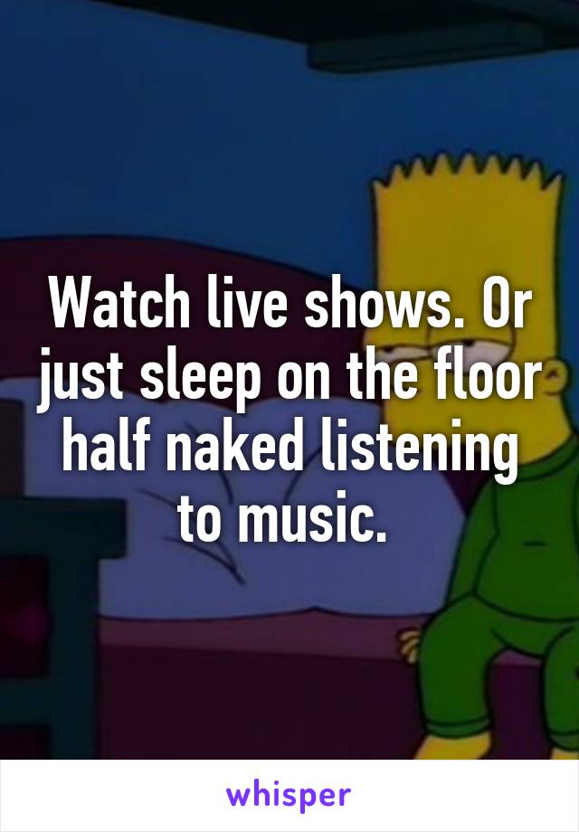 Watch live shows. Or just sleep on the floor half naked listening to music. 