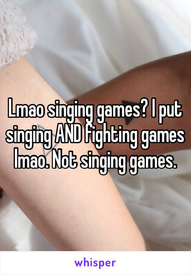 Lmao singing games? I put singing AND fighting games lmao. Not singing games. 