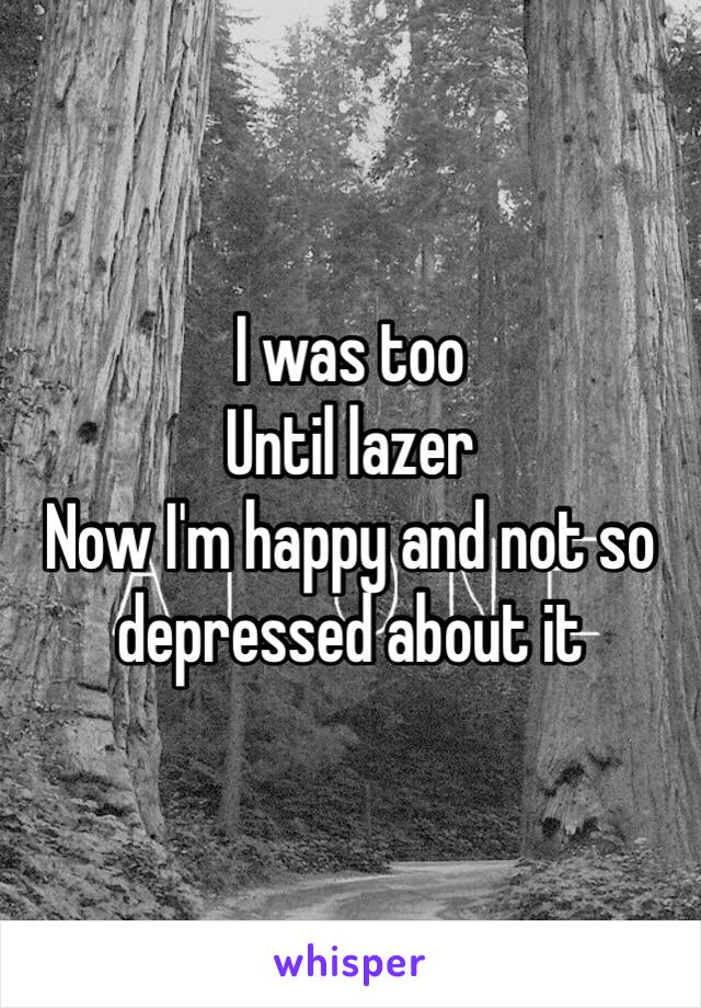 I was too
Until lazer 
Now I'm happy and not so depressed about it 