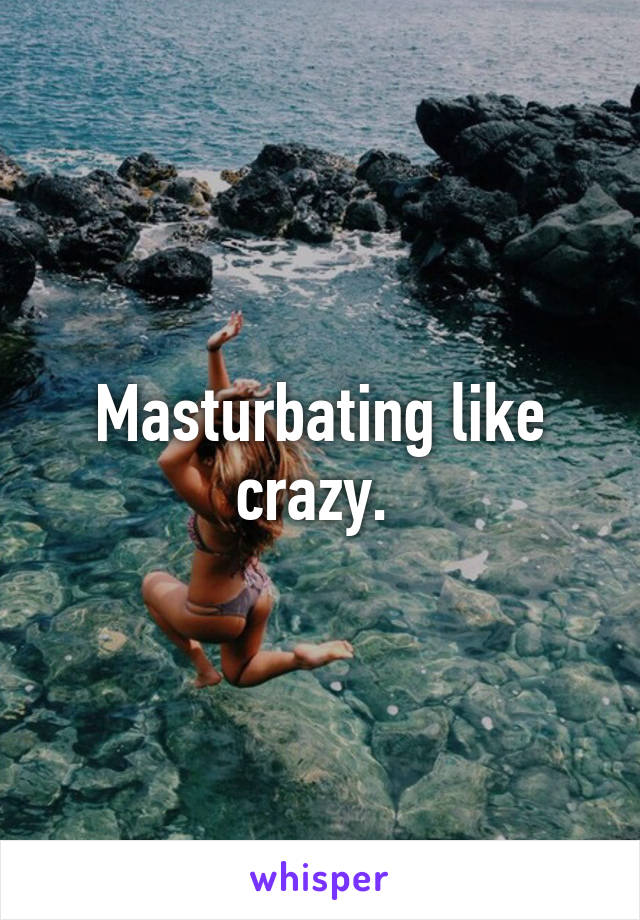 Masturbating like crazy. 