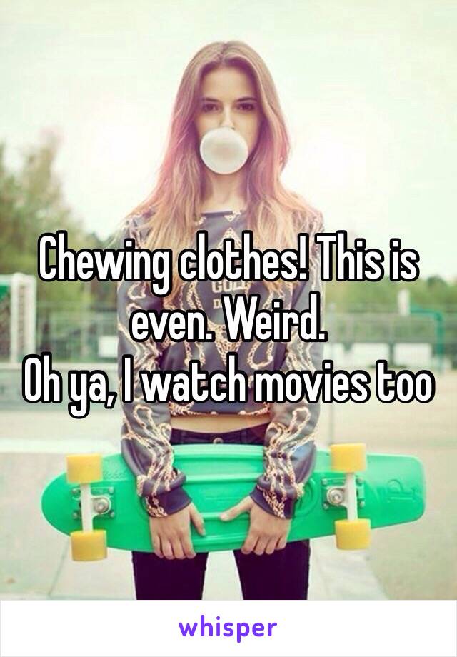 Chewing clothes! This is even. Weird. 
Oh ya, I watch movies too