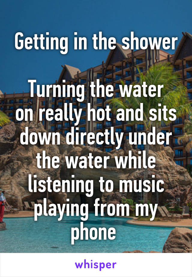 Getting in the shower 
Turning the water on really hot and sits down directly under the water while listening to music playing from my phone 