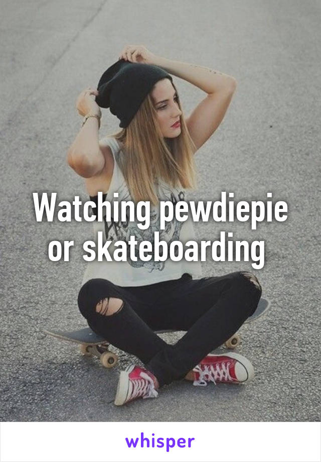 Watching pewdiepie or skateboarding 