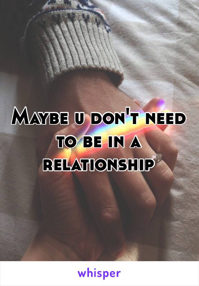 Maybe u don't need to be in a relationship 