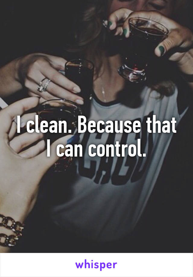 I clean. Because that I can control.